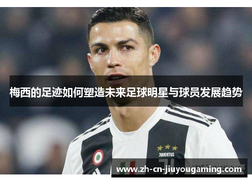 梅西的足迹如何塑造未来足球明星与球员发展趋势