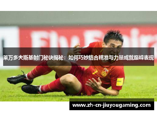 莱万多夫斯基射门秘诀揭秘：如何巧妙结合精准与力量成就巅峰表现