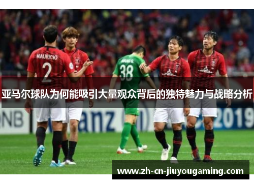 亚马尔球队为何能吸引大量观众背后的独特魅力与战略分析