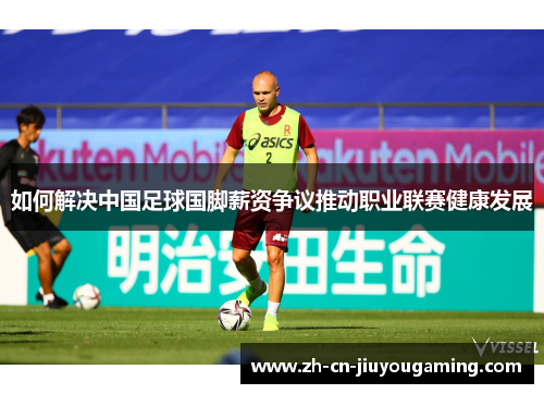 如何解决中国足球国脚薪资争议推动职业联赛健康发展