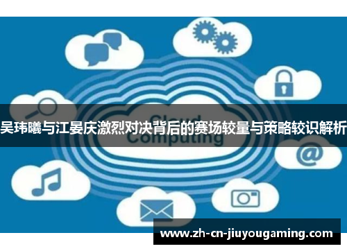 吴玮曦与江晏庆激烈对决背后的赛场较量与策略较识解析