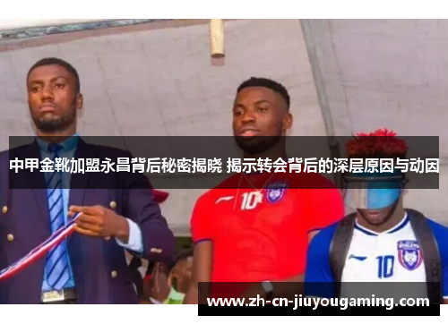中甲金靴加盟永昌背后秘密揭晓 揭示转会背后的深层原因与动因