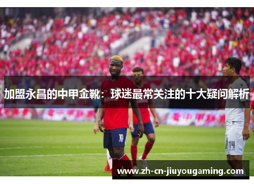 加盟永昌的中甲金靴：球迷最常关注的十大疑问解析